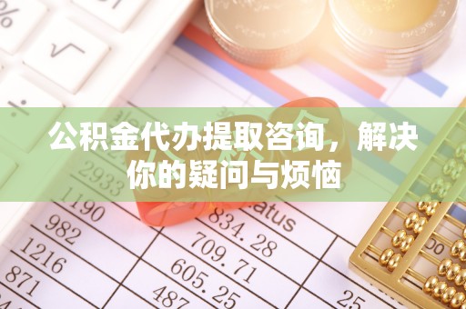 霍邱公积金代办提取咨询，解决你的疑问与烦恼