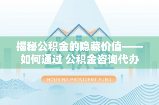 霍邱揭秘公积金的隐藏价值——如何通过 公积金咨询代办提取 优化财富管理