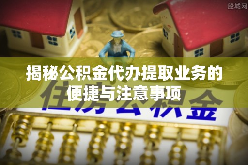 霍邱揭秘公积金代办提取业务的便捷与注意事项