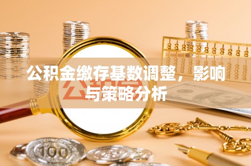 霍邱公积金缴存基数调整，影响与策略分析