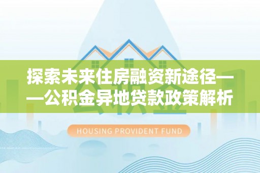 霍邱探索未来住房融资新途径——公积金异地贷款政策解析与实践