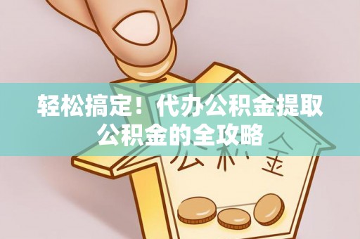 霍邱轻松搞定！代办公积金提取公积金的全攻略