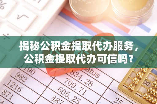 霍邱揭秘公积金提取代办服务，公积金提取代办可信吗？