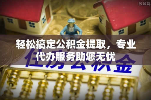 霍邱轻松搞定公积金提取，专业代办服务助您无忧