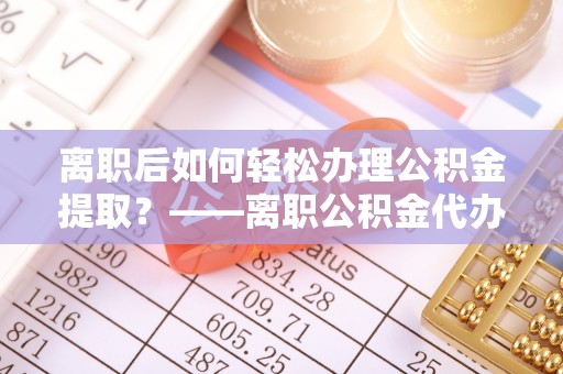 霍邱离职后如何轻松办理公积金提取？——离职公积金代办提取服务详解