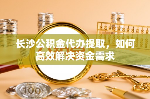 霍邱长沙公积金代办提取，如何高效解决资金需求