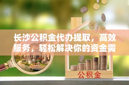 霍邱长沙公积金代办提取，高效服务，轻松解决你的资金需求