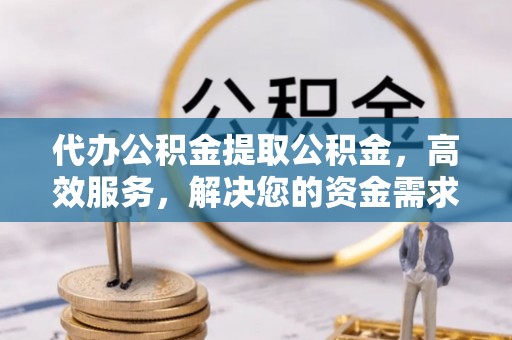 霍邱代办公积金提取公积金，高效服务，解决您的资金需求