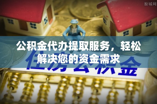 霍邱公积金代办提取服务，轻松解决您的资金需求