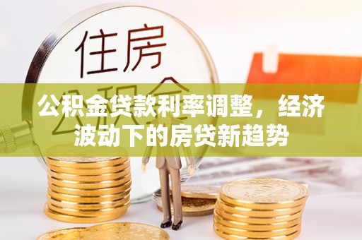 霍邱公积金贷款利率调整，经济波动下的房贷新趋势