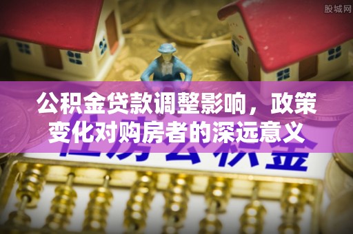 霍邱公积金贷款调整影响，政策变化对购房者的深远意义