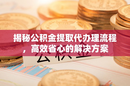 霍邱揭秘公积金提取代办理流程，高效省心的解决方案