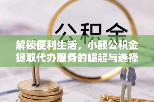 霍邱解锁便利生活，小额公积金提取代办服务的崛起与选择