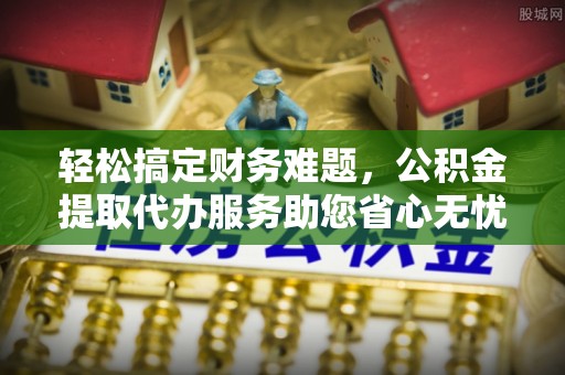 霍邱轻松搞定财务难题，公积金提取代办服务助您省心无忧