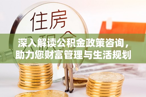 霍邱深入解读公积金政策咨询，助力您财富管理与生活规划