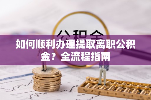 霍邱如何顺利办理提取离职公积金？全流程指南