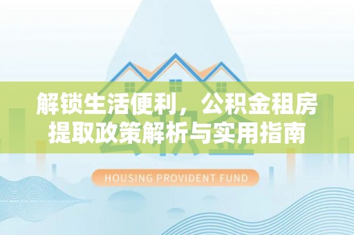 霍邱解锁生活便利，公积金租房提取政策解析与实用指南