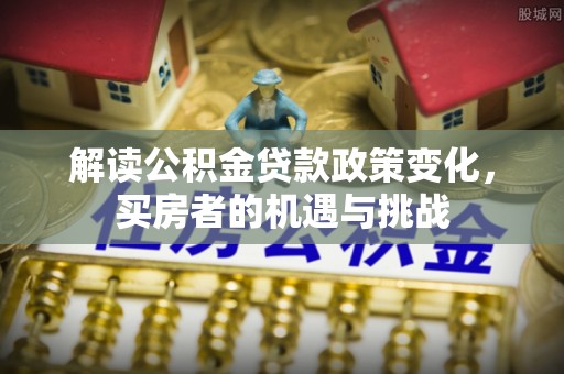 霍邱解读公积金贷款政策变化，买房者的机遇与挑战