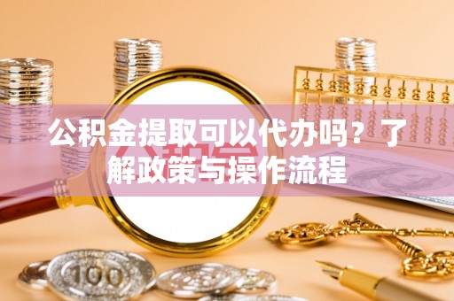 霍邱公积金提取可以代办吗？了解政策与操作流程