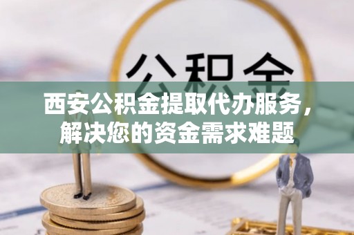 霍邱西安公积金提取代办服务，解决您的资金需求难题
