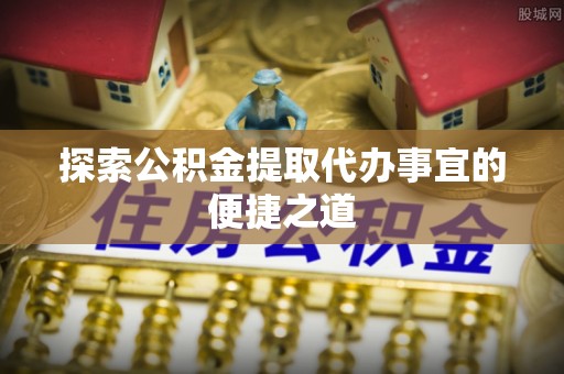 霍邱探索公积金提取代办事宜的便捷之道
