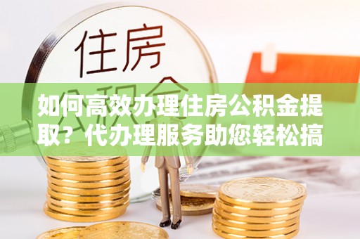霍邱如何高效办理住房公积金提取？代办理服务助您轻松搞定