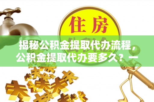 霍邱揭秘公积金提取代办流程，公积金提取代办要多久？一文读懂