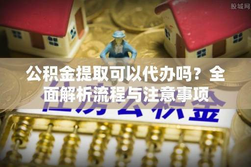 霍邱公积金提取可以代办吗？全面解析流程与注意事项