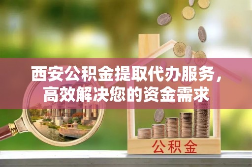 霍邱西安公积金提取代办服务，高效解决您的资金需求