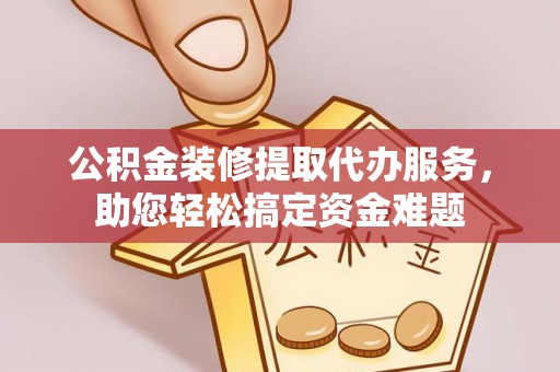霍邱公积金装修提取代办服务，助您轻松搞定资金难题