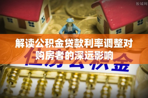 霍邱解读公积金贷款利率调整对购房者的深远影响
