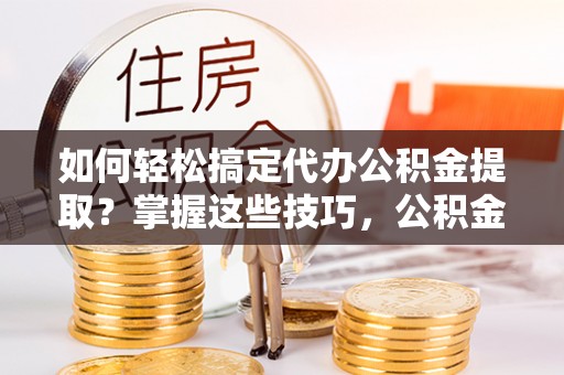 霍邱如何轻松搞定代办公积金提取？掌握这些技巧，公积金到手不是梦！
