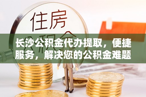 霍邱长沙公积金代办提取，便捷服务，解决您的公积金难题