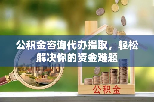 霍邱公积金咨询代办提取，轻松解决你的资金难题
