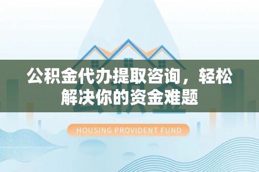 霍邱公积金代办提取咨询，轻松解决你的资金难题