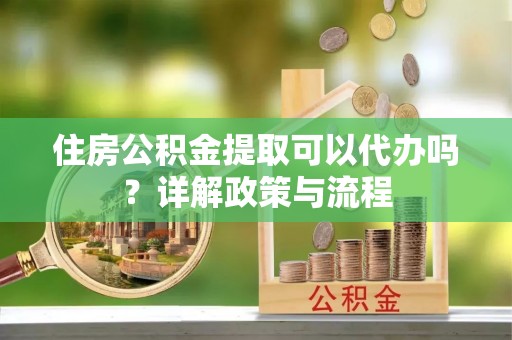 霍邱住房公积金提取可以代办吗？详解政策与流程