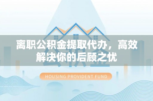 霍邱离职公积金提取代办，高效解决你的后顾之忧
