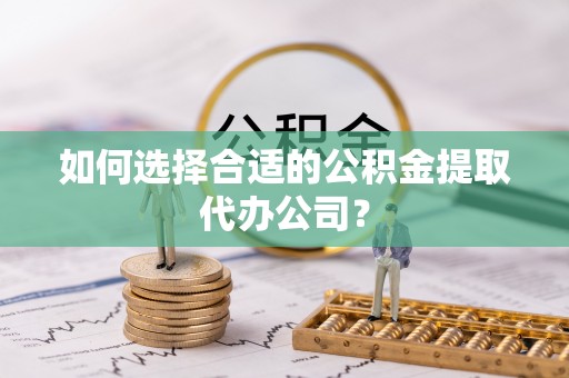 霍邱如何选择合适的公积金提取代办公司？