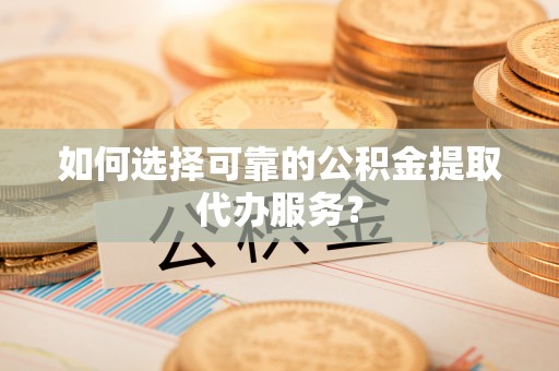 霍邱如何选择可靠的公积金提取代办服务？