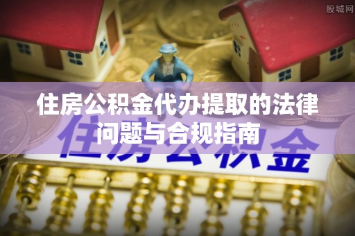 霍邱住房公积金代办提取的法律问题与合规指南